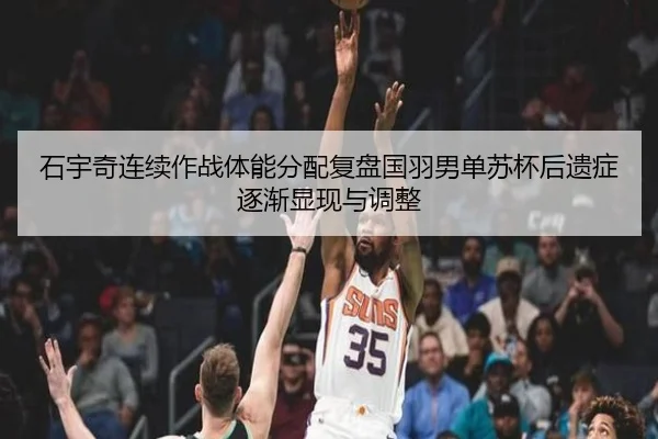石宇奇连续作战体能分配复盘国羽男单苏杯后遗症逐渐显现与调整