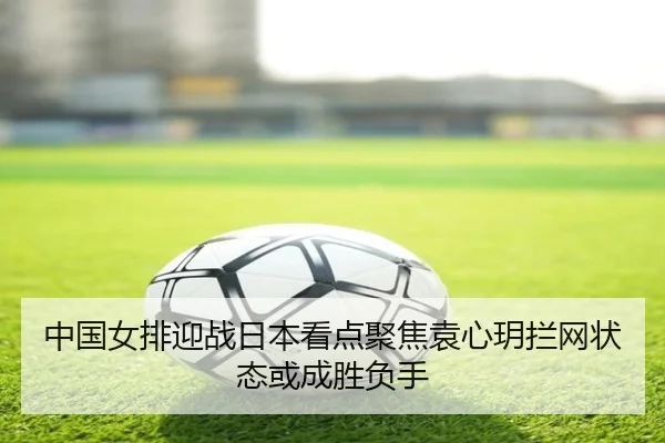 中国女排迎战日本看点聚焦袁心玥拦网状态或成胜负手